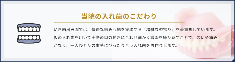 当院の入れ歯のこだわり いき歯科医院では、快適な噛み心地を実現する「精緻な型採り」を最重視しています。仮の入れ歯を用いて実際の口の動きに合わせ細かく調整を繰り返すことで、ズレや痛みがなく、一人ひとりの歯茎にぴったり合う入れ歯をお作りします。